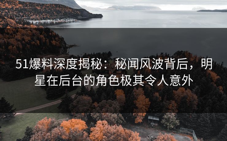 51爆料深度揭秘：秘闻风波背后，明星在后台的角色极其令人意外