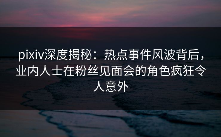 pixiv深度揭秘：热点事件风波背后，业内人士在粉丝见面会的角色疯狂令人意外