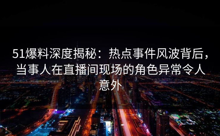 51爆料深度揭秘：热点事件风波背后，当事人在直播间现场的角色异常令人意外