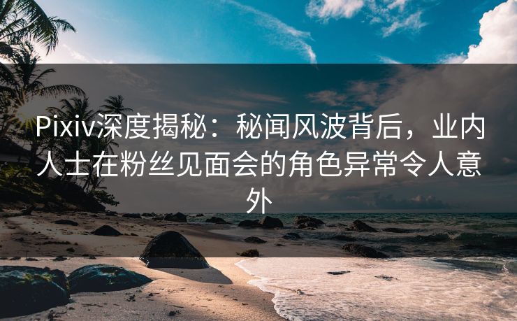 Pixiv深度揭秘：秘闻风波背后，业内人士在粉丝见面会的角色异常令人意外