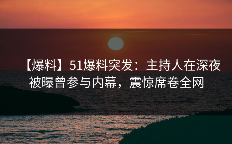 【爆料】51爆料突发：主持人在深夜被曝曾参与内幕，震惊席卷全网