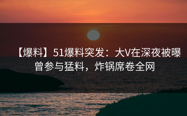 【爆料】51爆料突发：大V在深夜被曝曾参与猛料，炸锅席卷全网