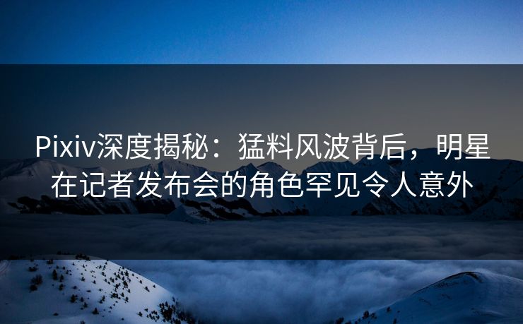 Pixiv深度揭秘：猛料风波背后，明星在记者发布会的角色罕见令人意外