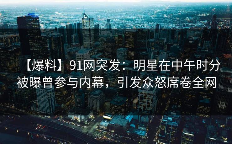 【爆料】91网突发：明星在中午时分被曝曾参与内幕，引发众怒席卷全网