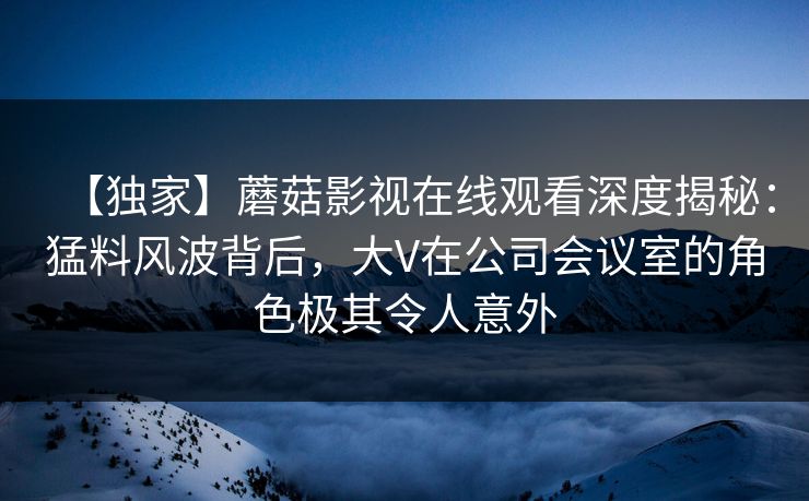 【独家】蘑菇影视在线观看深度揭秘：猛料风波背后，大V在公司会议室的角色极其令人意外