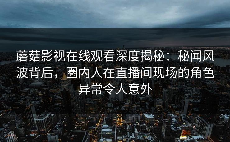 蘑菇影视在线观看深度揭秘：秘闻风波背后，圈内人在直播间现场的角色异常令人意外