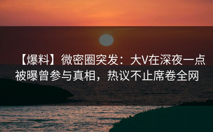 【爆料】微密圈突发：大V在深夜一点被曝曾参与真相，热议不止席卷全网