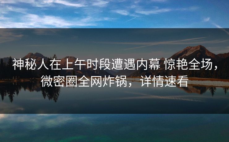 神秘人在上午时段遭遇内幕 惊艳全场，微密圈全网炸锅，详情速看