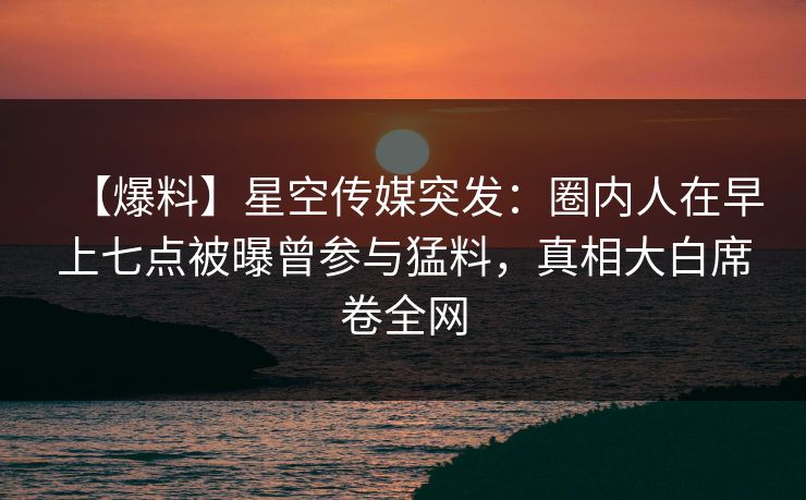 【爆料】星空传媒突发：圈内人在早上七点被曝曾参与猛料，真相大白席卷全网