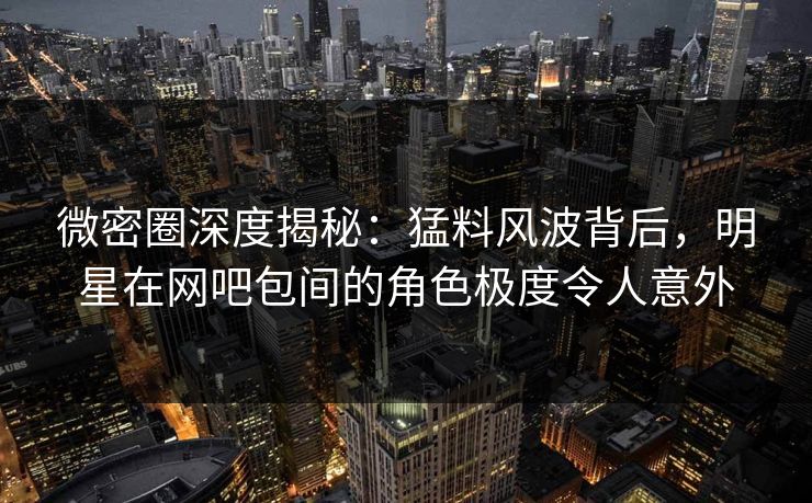 微密圈深度揭秘：猛料风波背后，明星在网吧包间的角色极度令人意外