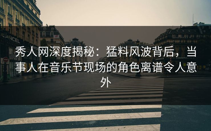 秀人网深度揭秘：猛料风波背后，当事人在音乐节现场的角色离谱令人意外