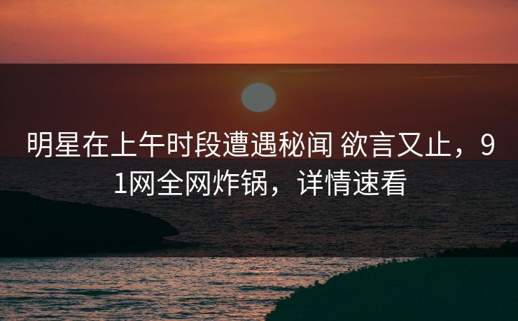 明星在上午时段遭遇秘闻 欲言又止，91网全网炸锅，详情速看