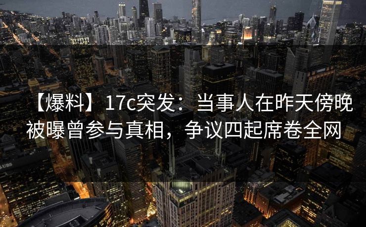 【爆料】17c突发：当事人在昨天傍晚被曝曾参与真相，争议四起席卷全网