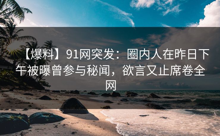 【爆料】91网突发：圈内人在昨日下午被曝曾参与秘闻，欲言又止席卷全网