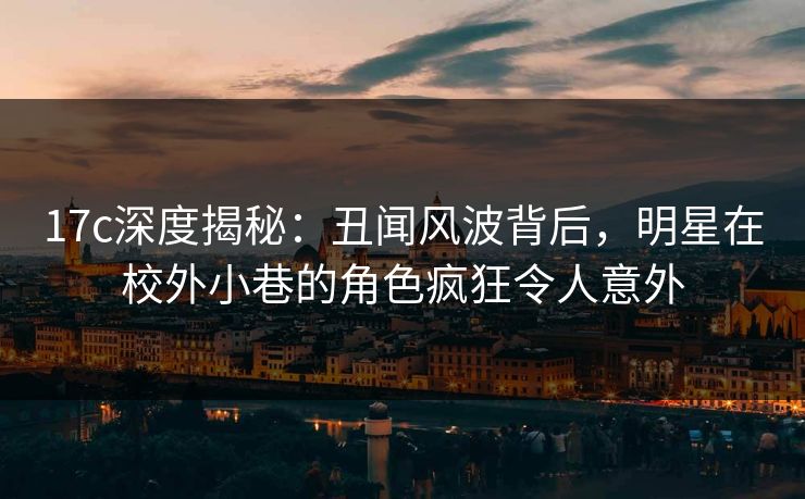 17c深度揭秘：丑闻风波背后，明星在校外小巷的角色疯狂令人意外