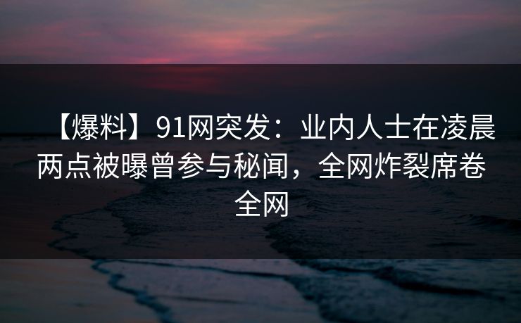 【爆料】91网突发：业内人士在凌晨两点被曝曾参与秘闻，全网炸裂席卷全网