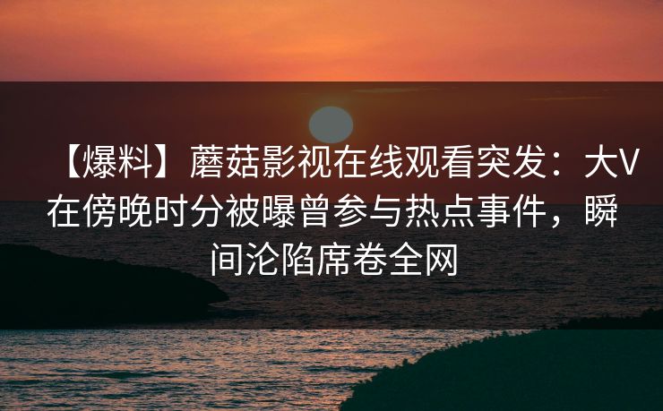 【爆料】蘑菇影视在线观看突发：大V在傍晚时分被曝曾参与热点事件，瞬间沦陷席卷全网
