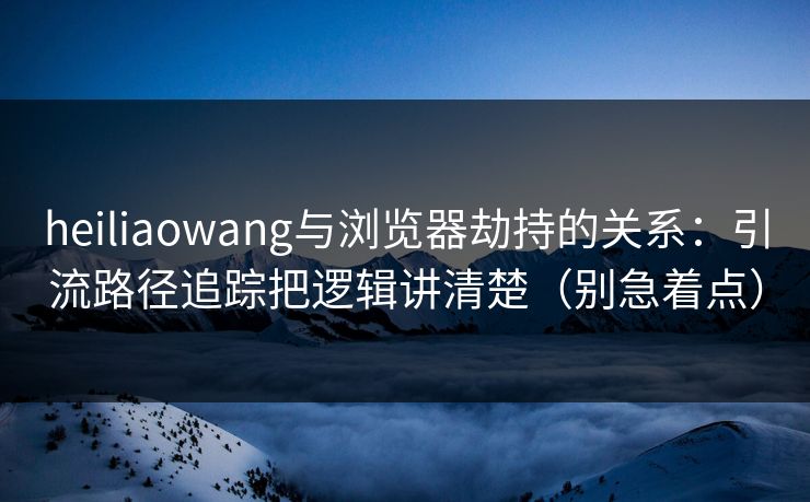 heiliaowang与浏览器劫持的关系：引流路径追踪把逻辑讲清楚（别急着点）