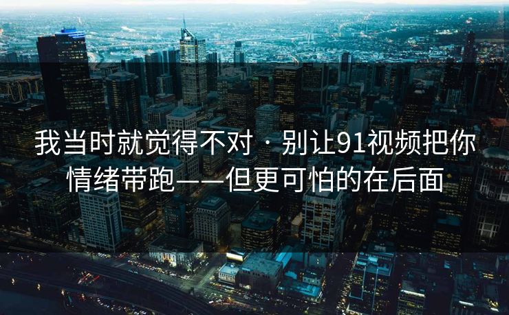 我当时就觉得不对 · 别让91视频把你情绪带跑——但更可怕的在后面