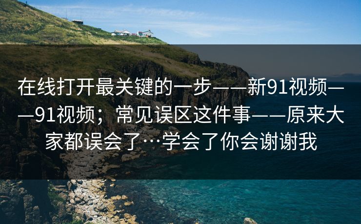 在线打开最关键的一步——新91视频——91视频；常见误区这件事——原来大家都误会了…学会了你会谢谢我