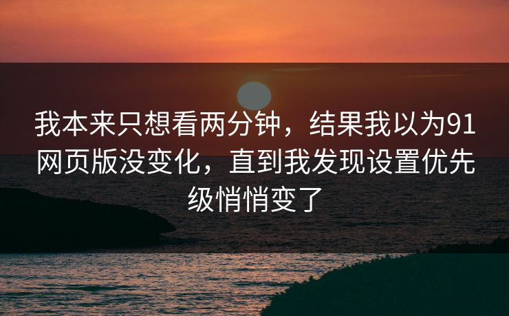 我本来只想看两分钟，结果我以为91网页版没变化，直到我发现设置优先级悄悄变了