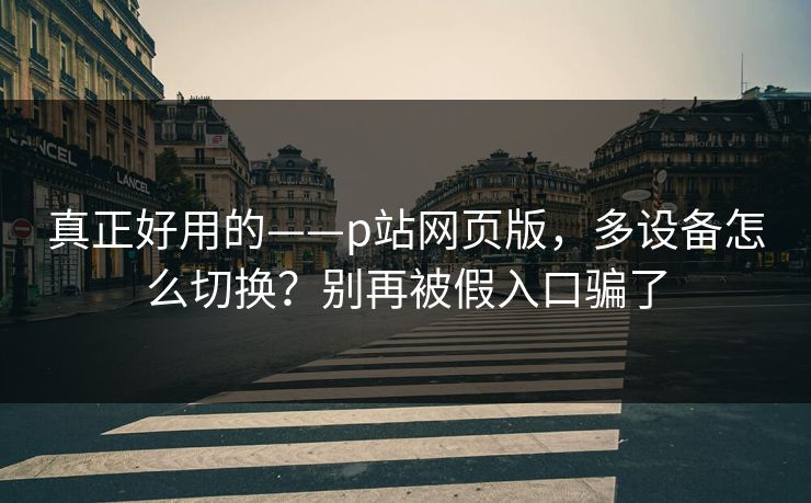 真正好用的——p站网页版，多设备怎么切换？别再被假入口骗了