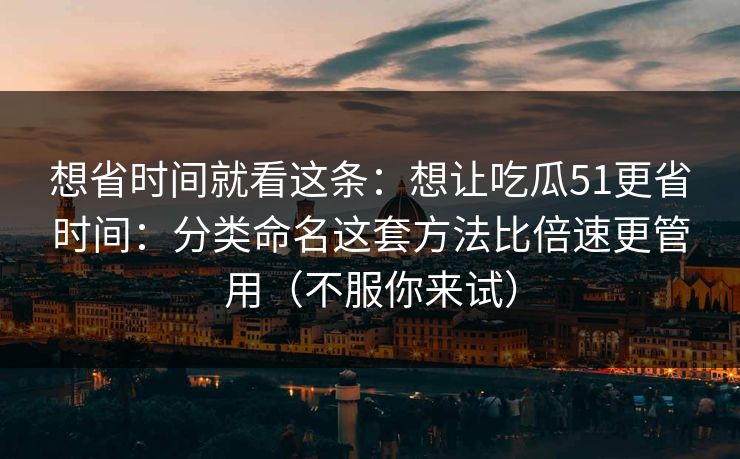 想省时间就看这条：想让吃瓜51更省时间：分类命名这套方法比倍速更管用（不服你来试）