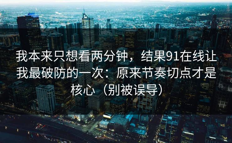 我本来只想看两分钟，结果91在线让我最破防的一次：原来节奏切点才是核心（别被误导）
