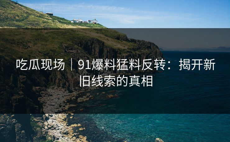 吃瓜现场｜91爆料猛料反转：揭开新旧线索的真相