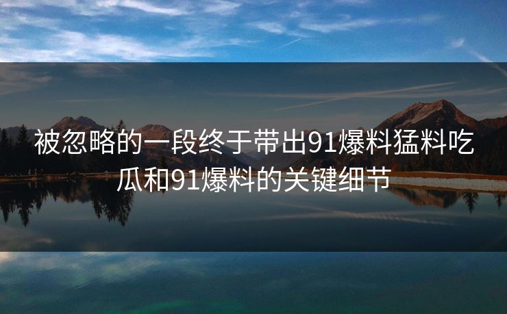 被忽略的一段终于带出91爆料猛料吃瓜和91爆料的关键细节